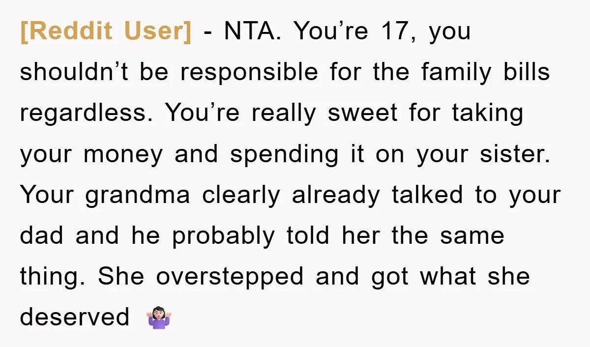 [Reddit User] − NTA. You’re 17, you shouldn’t be responsible for the family bills regardless. You’re really sweet for taking your money and spending it on your sister. Your grandma...