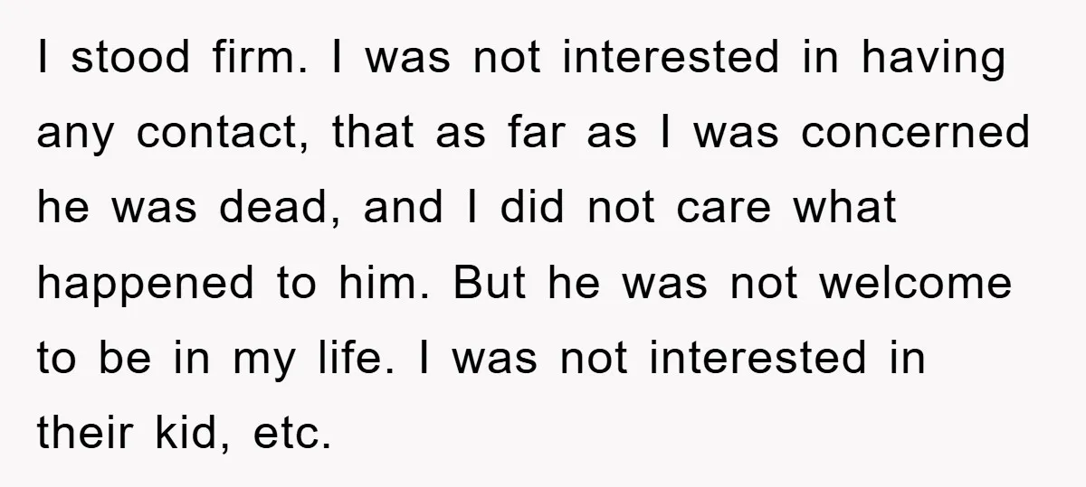 I stood firm. I was not interested in having any contact, that as far as I was concerned he was dead, and I did not care what happened to him....