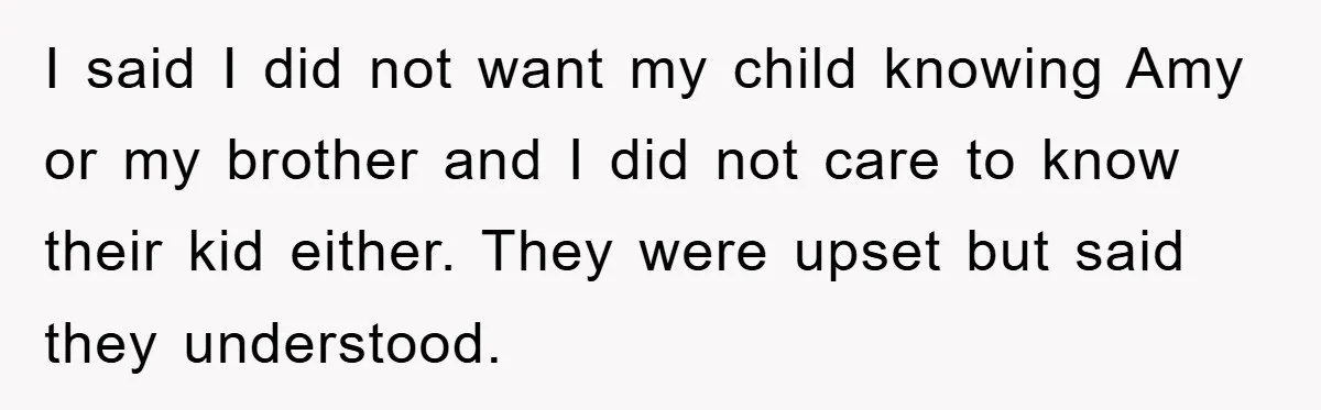 I said I did not want my child knowing Amy or my brother and I did not care to know their kid either. They were upset but said they understood.