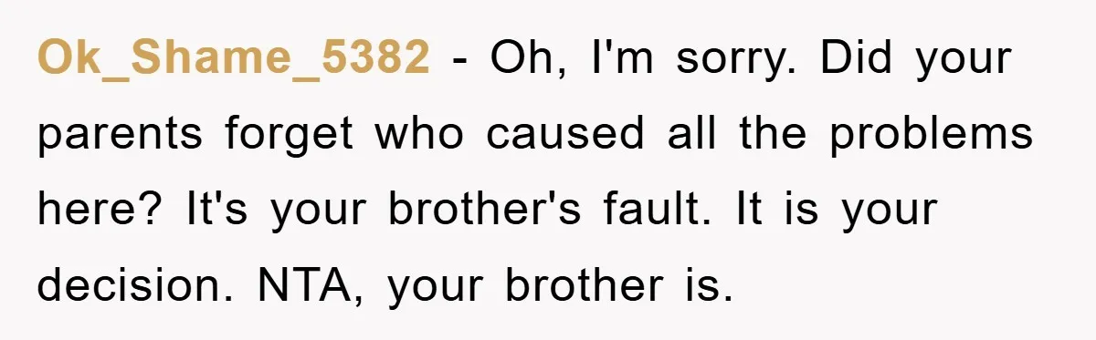 Ok_Shame_5382 − Oh, I'm sorry. Did your parents forget who caused all the problems here? It's your brother's fault. It is your decision. NTA, your brother is.