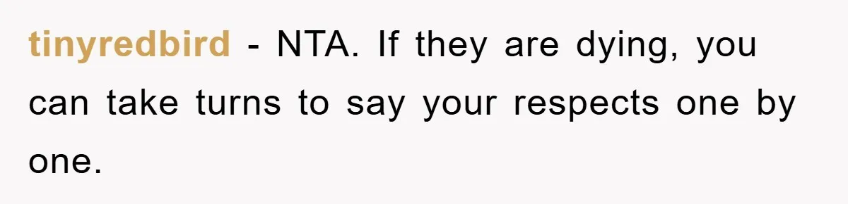 tinyredbird − NTA. If they are dying, you can take turns to say your respects one by one.