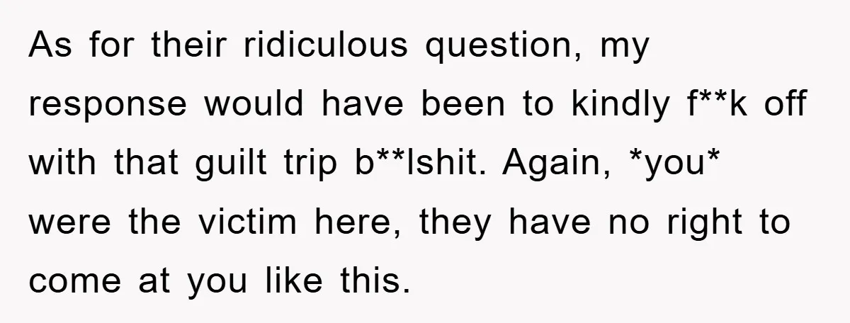 As for their ridiculous question, my response would have been to kindly f**k off with that guilt trip b**lshit. Again, *you* were the victim here, they have no right to...