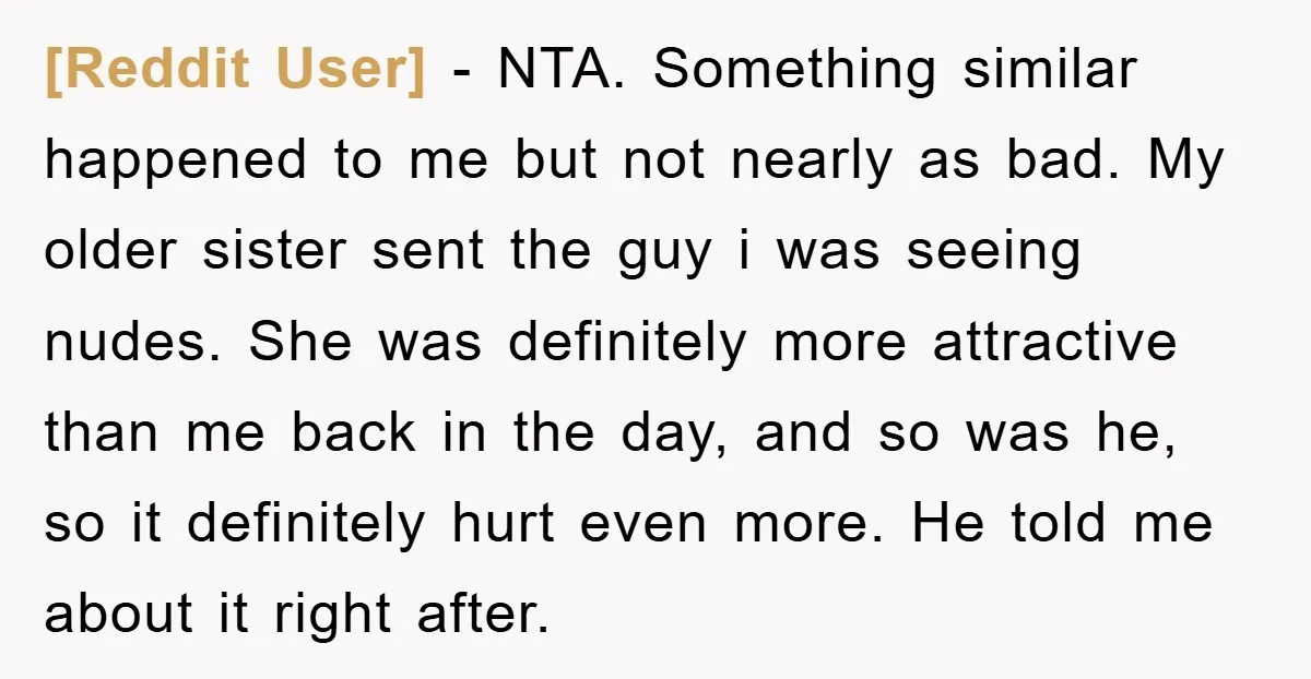 [Reddit User] − NTA. Something similar happened to me but not nearly as bad. My older sister sent the guy i was seeing nudes. She was definitely more attractive than...