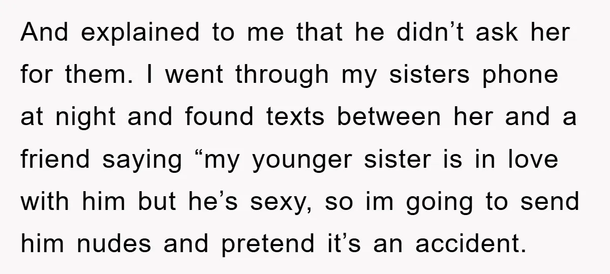 And explained to me that he didn’t ask her for them. I went through my sisters phone at night and found texts between her and a friend saying “my younger...