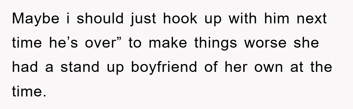 Maybe i should just hook up with him next time he’s over” to make things worse she had a stand up boyfriend of her own at the time.
