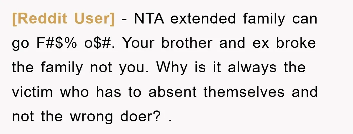 [Reddit User] − NTA extended family can go F#$% o$#. Your brother and ex broke the family not you. Why is it always the victim who has to absent themselves...