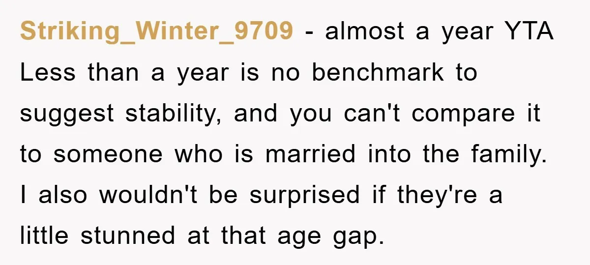 Striking_Winter_9709 - almost a year YTA Less than a year is no benchmark to suggest stability, and you can't compare it to someone who is married into the family. I...