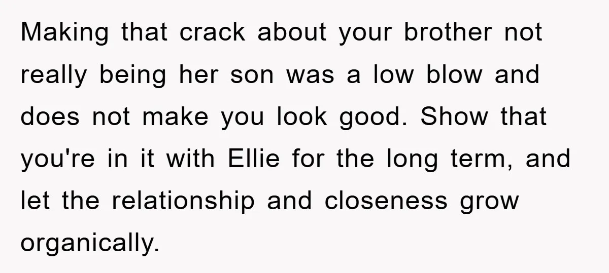Making that crack about your brother not really being her son was a low blow and does not make you look good. Show that you're in it with Ellie for...