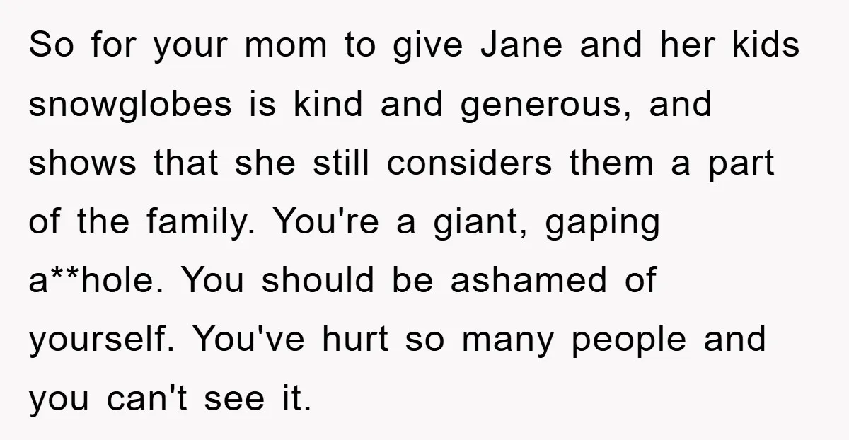 So for your mom to give Jane and her kids snowglobes is kind and generous, and shows that she still considers them a part of the family. You're a giant,...