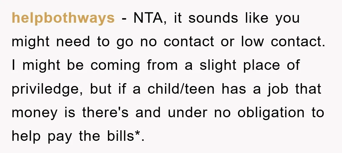 helpbothways − NTA, it sounds like you might need to go no contact or low contact. I might be coming from a slight place of priviledge, but if a child/teen...