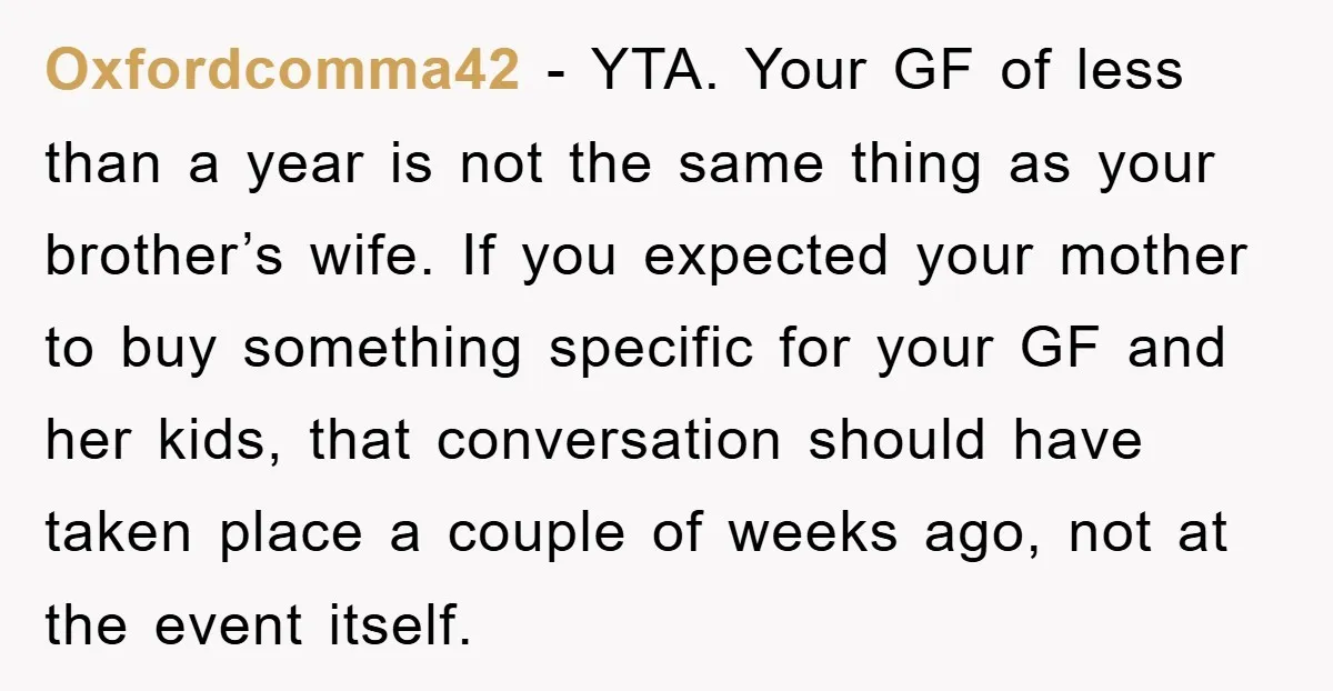 Oxfordcomma42 - YTA. Your GF of less than a year is not the same thing as your brother’s wife. If you expected your mother to buy something specific for your...