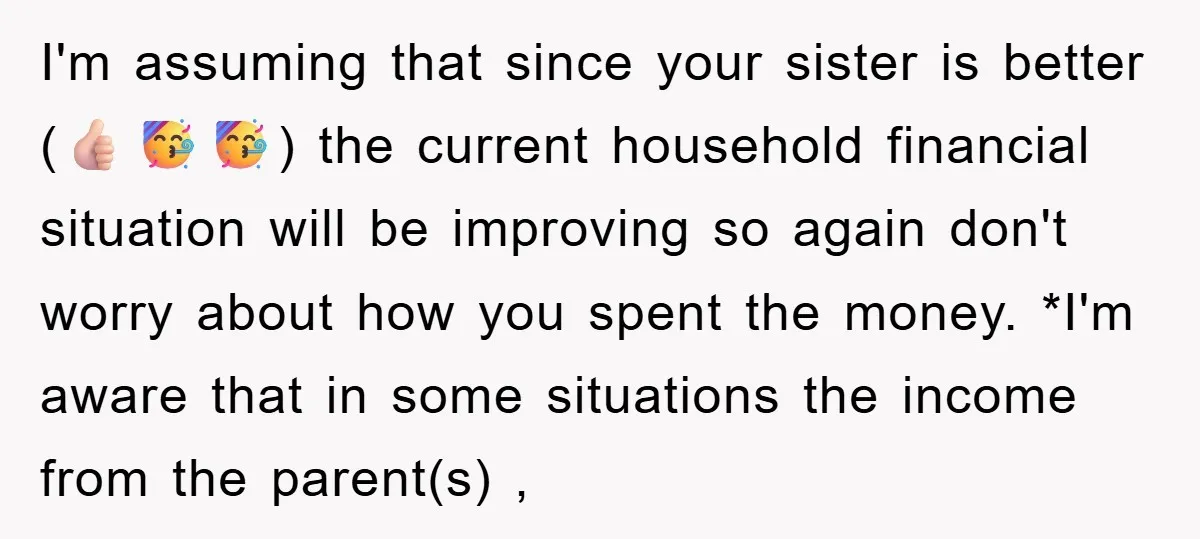 I'm assuming that since your sister is better (👍🏻🥳🥳) the current household financial situation will be improving so again don't worry about how you spent the money. *I'm aware that...