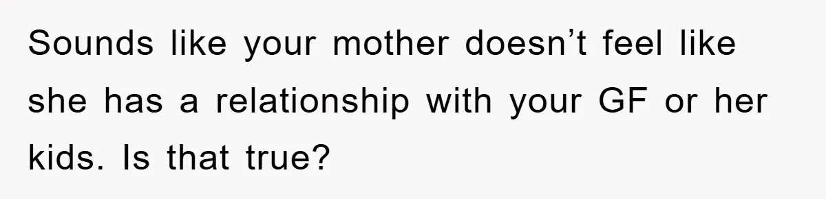 Sounds like your mother doesn’t feel like she has a relationship with your GF or her kids. Is that true?