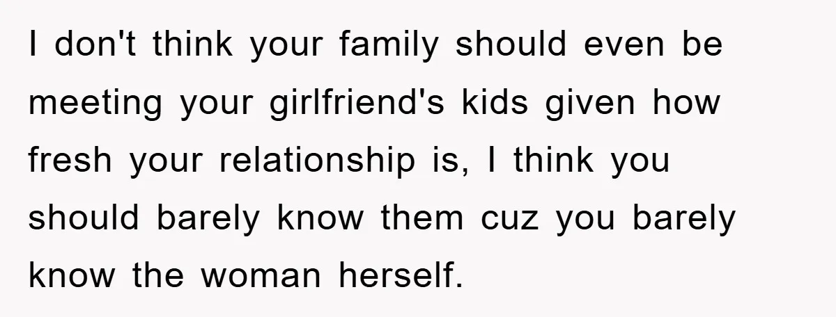 I don't think your family should even be meeting your girlfriend's kids given how fresh your relationship is, I think you should barely know them cuz you barely know the...