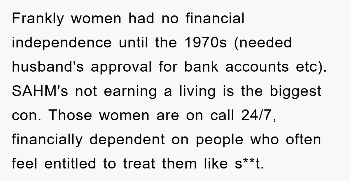Frankly women had no financial independence until the 1970s (needed husband's approval for bank accounts etc). SAHM's not earning a living is the biggest con. Those women are on call...