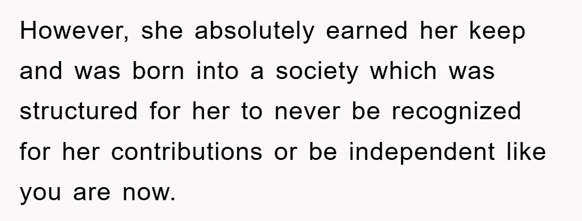 However, she absolutely earned her keep and was born into a society which was structured for her to never be recognized for her contributions or be independent like you are...