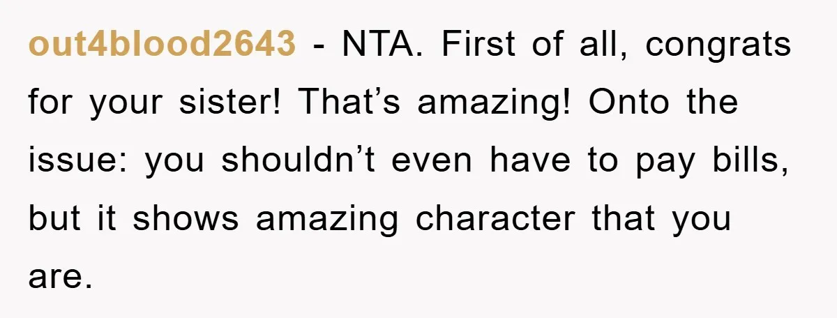 out4blood2643 − NTA. First of all, congrats for your sister! That’s amazing! Onto the issue: you shouldn’t even have to pay bills, but it shows amazing character that you are.