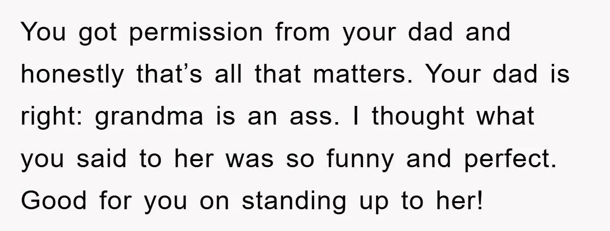 You got permission from your dad and honestly that’s all that matters. Your dad is right: grandma is an ass. I thought what you said to her was so funny...