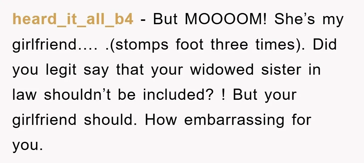 heard_it_all_b4 - But MOOOOM! She’s my girlfriend…. .(stomps foot three times). Did you legit say that your widowed sister in law shouldn’t be included? ! But your girlfriend should. How...