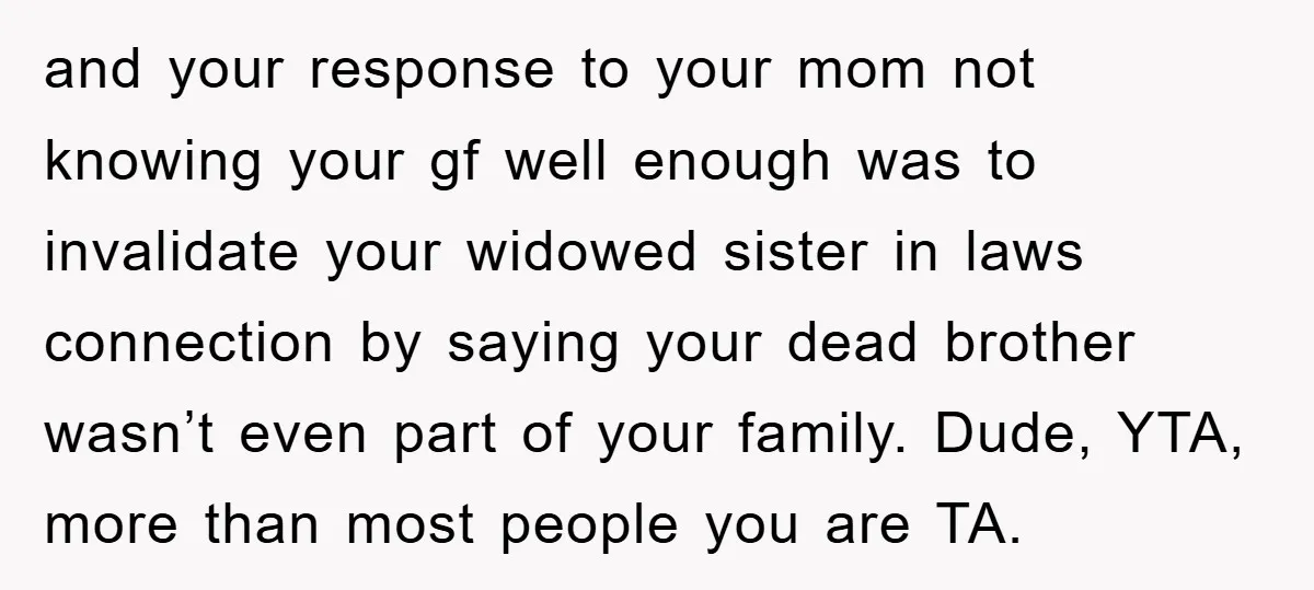 and your response to your mom not knowing your gf well enough was to invalidate your widowed sister in laws connection by saying your dead brother wasn’t even part of...