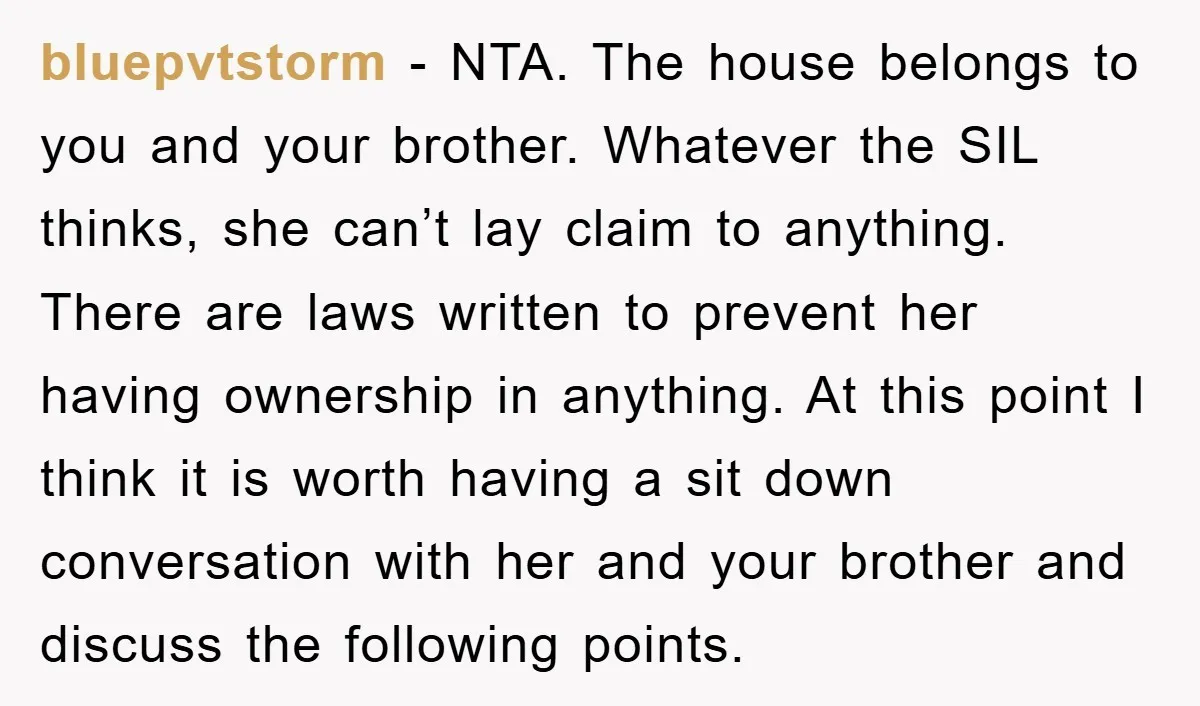 bluepvtstorm − NTA. The house belongs to you and your brother. Whatever the SIL thinks, she can’t lay claim to anything. There are laws written to prevent her having ownership...