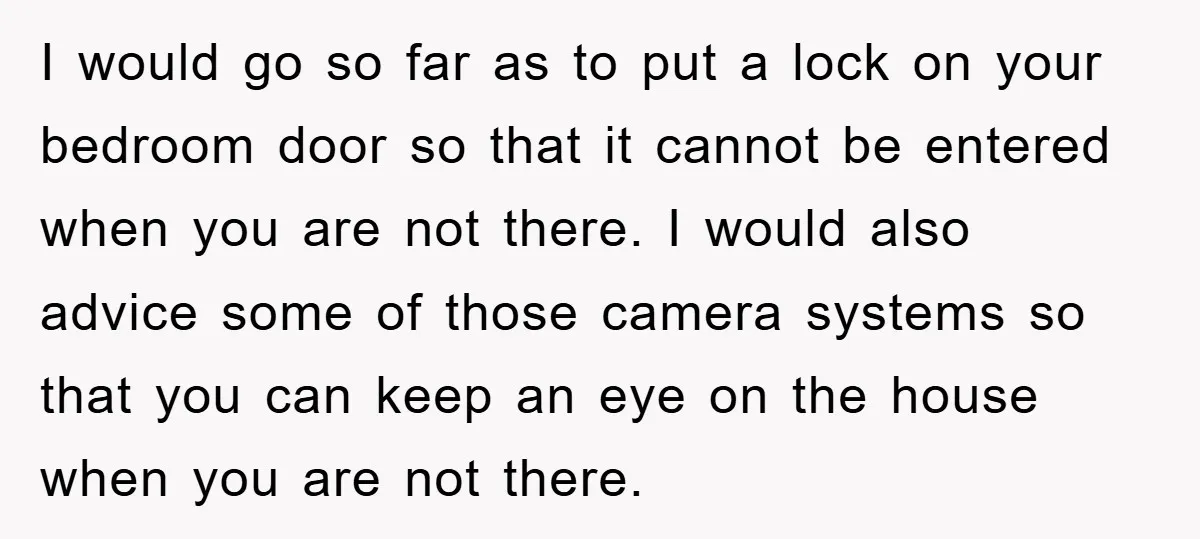 I would go so far as to put a lock on your bedroom door so that it cannot be entered when you are not there. I would also advice some...