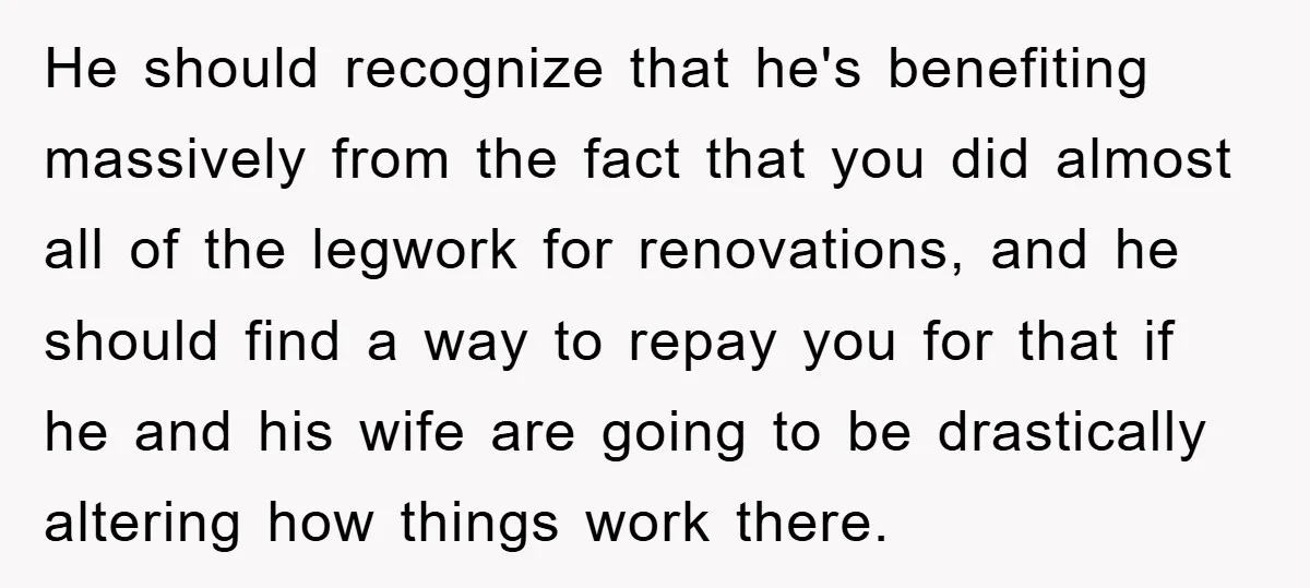 He should recognize that he's benefiting massively from the fact that you did almost all of the legwork for renovations, and he should find a way to repay you for...
