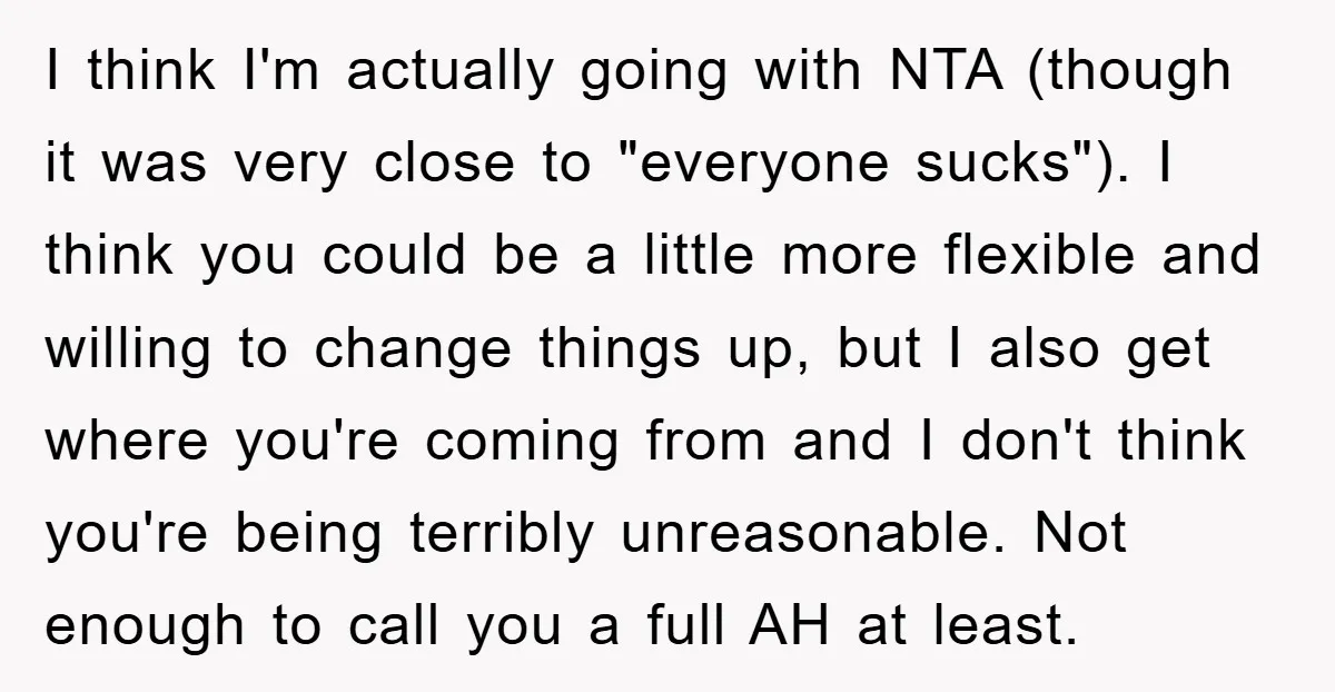 I think I'm actually going with NTA (though it was very close to "everyone sucks"). I think you could be a little more flexible and willing to change things up,...