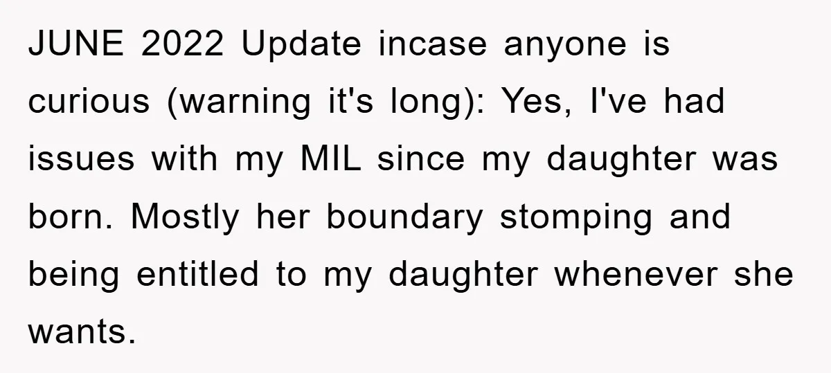 JUNE 2022 Update incase anyone is curious (warning it's long): Yes, I've had issues with my MIL since my daughter was born. Mostly her boundary stomping and being entitled to...