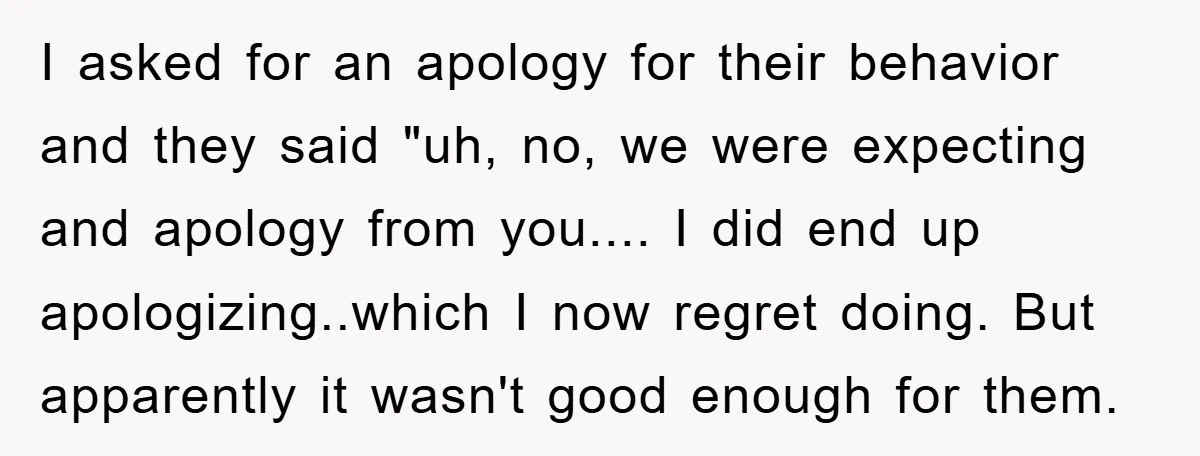 I asked for an apology for their behavior and they said "uh, no, we were expecting and apology from you.... I did end up apologizing..which I now regret doing. But...
