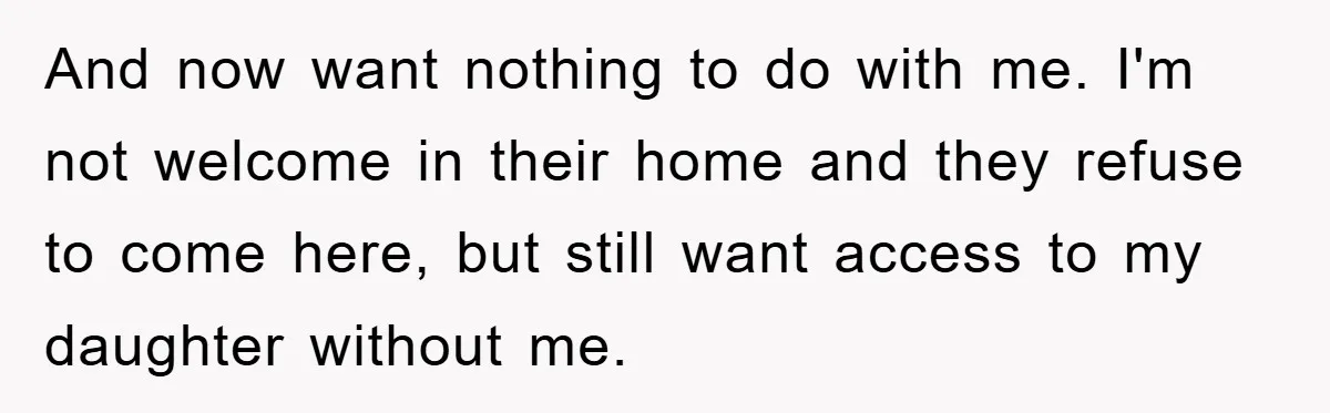 And now want nothing to do with me. I'm not welcome in their home and they refuse to come here, but still want access to my daughter without me.