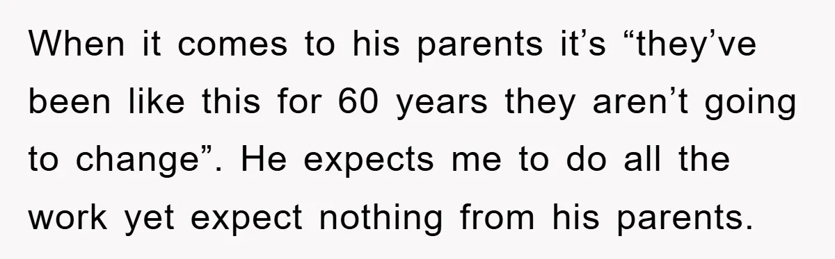 When it comes to his parents it’s “they’ve been like this for 60 years they aren’t going to change”. He expects me to do all the work yet expect nothing...