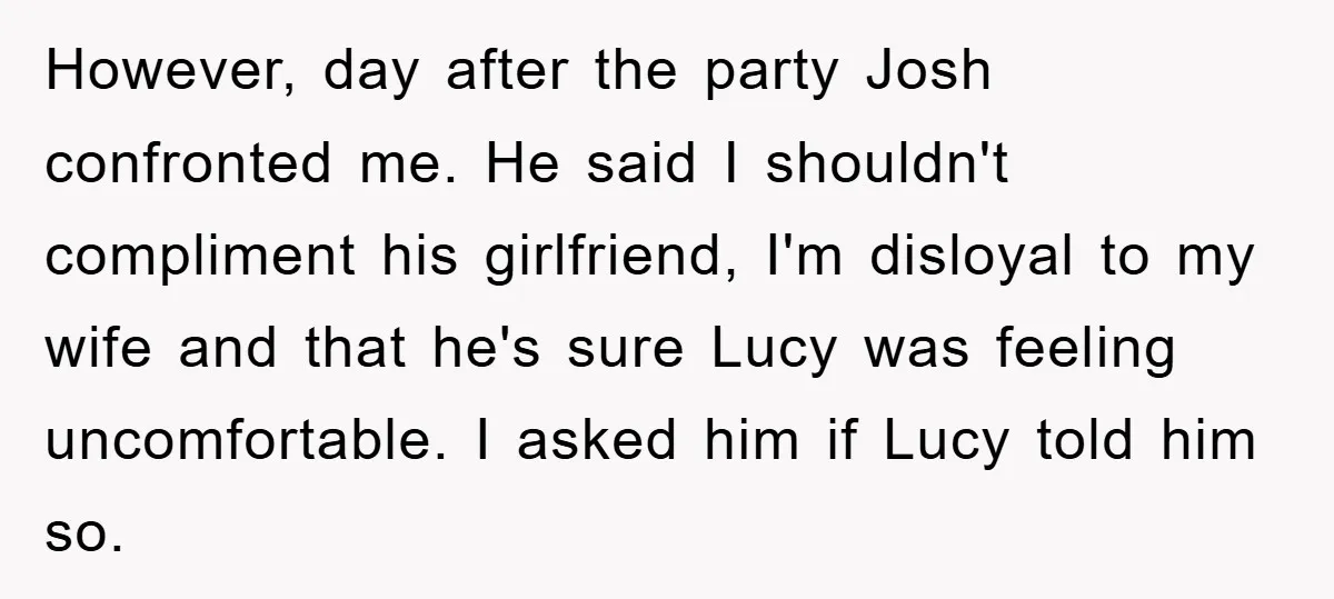 However, day after the party Josh confronted me. He said I shouldn't compliment his girlfriend, I'm disloyal to my wife and that he's sure Lucy was feeling uncomfortable. I asked...