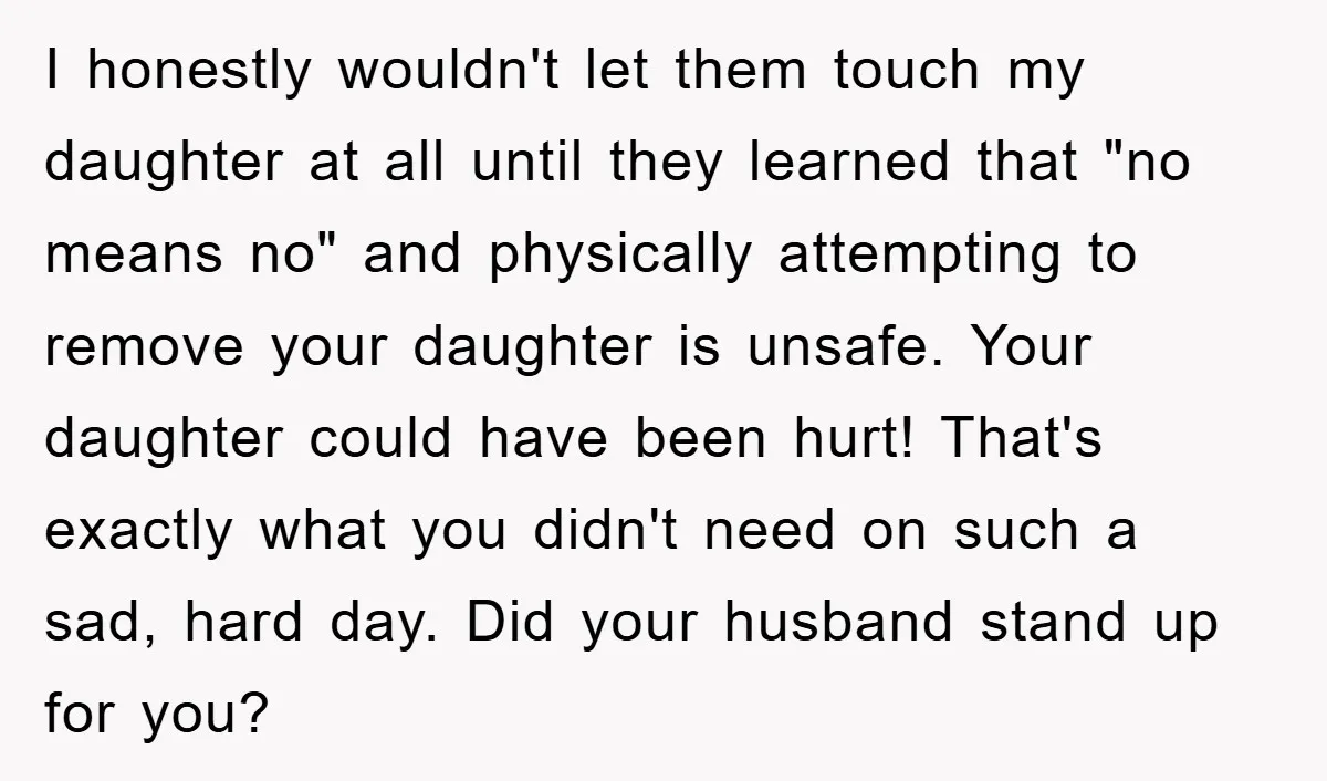 I honestly wouldn't let them touch my daughter at all until they learned that "no means no" and physically attempting to remove your daughter is unsafe. Your daughter could have...