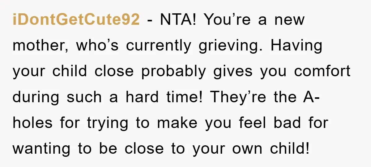 iDontGetCute92 − NTA! You’re a new mother, who’s currently grieving. Having your child close probably gives you comfort during such a hard time! They’re the A-holes for trying to make...