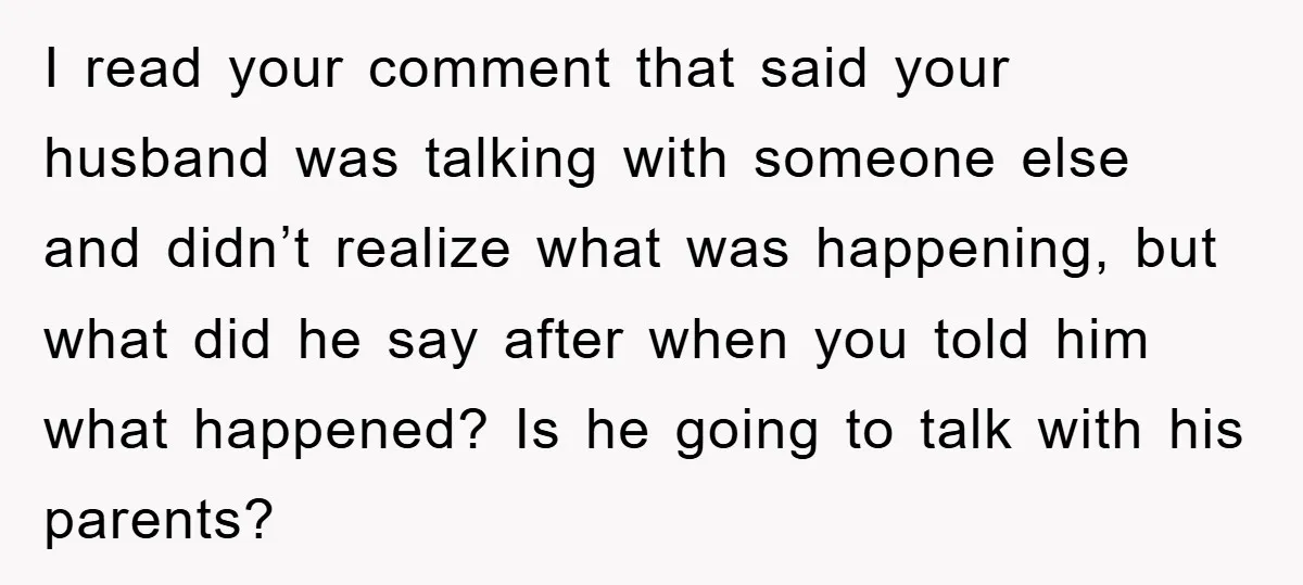 I read your comment that said your husband was talking with someone else and didn’t realize what was happening, but what did he say after when you told him what...