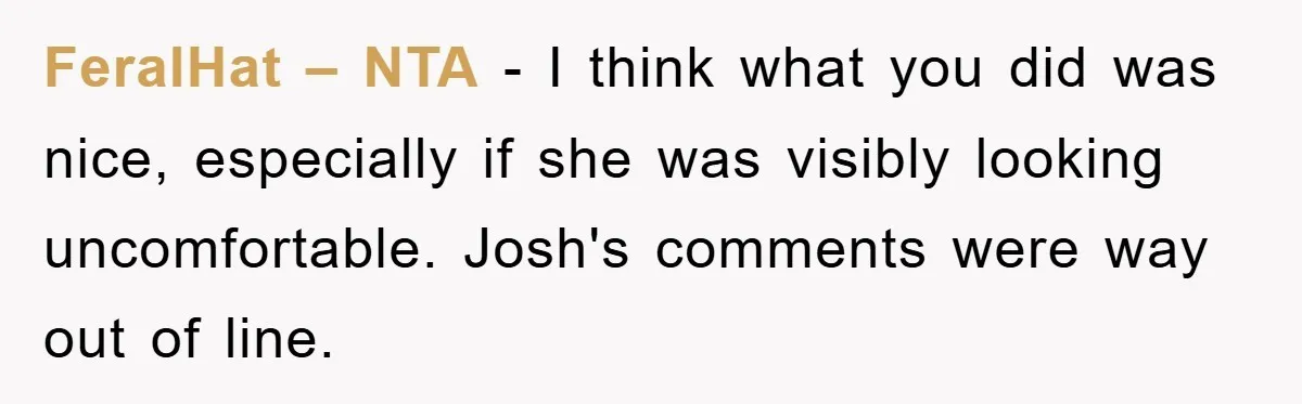 FeralHat – NTA - I think what you did was nice, especially if she was visibly looking uncomfortable. Josh's comments were way out of line.