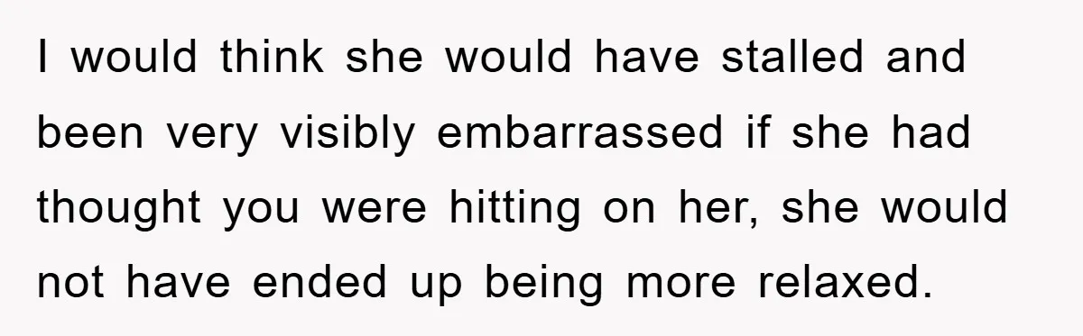 I would think she would have stalled and been very visibly embarrassed if she had thought you were hitting on her, she would not have ended up being more relaxed.