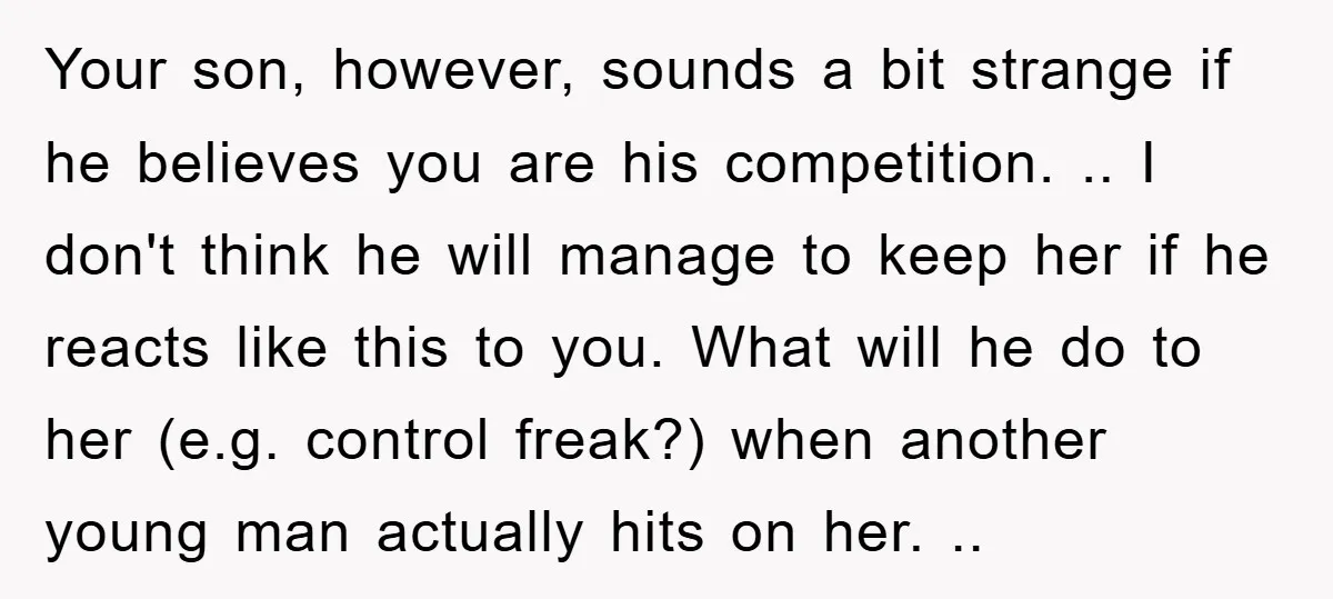 Your son, however, sounds a bit strange if he believes you are his competition. .. I don't think he will manage to keep her if he reacts like this to...