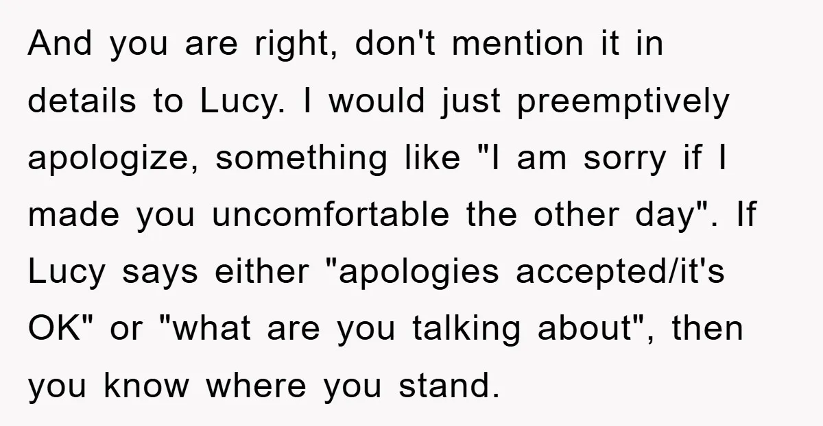 And you are right, don't mention it in details to Lucy. I would just preemptively apologize, something like "I am sorry if I made you uncomfortable the other day". If...
