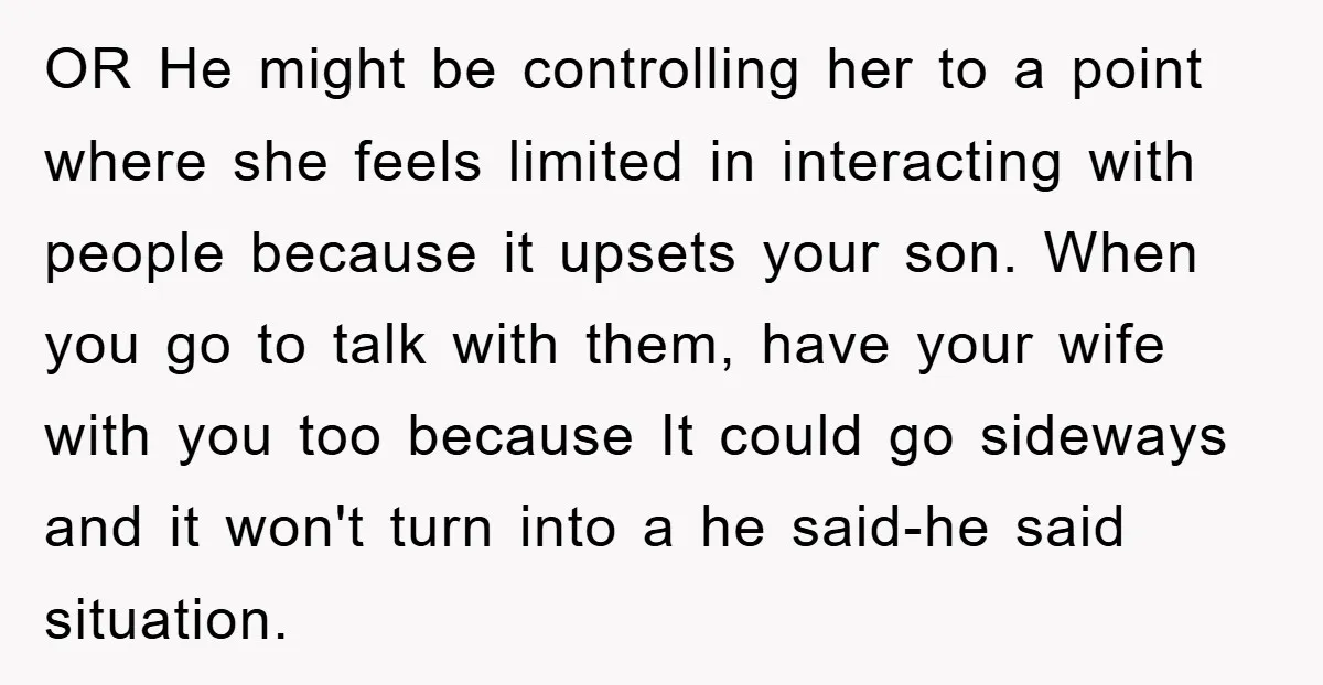 OR He might be controlling her to a point where she feels limited in interacting with people because it upsets your son. When you go to talk with them, have...