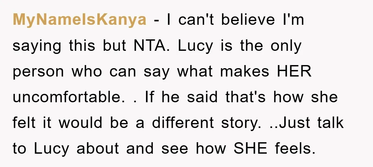 MyNameIsKanya - I can't believe I'm saying this but NTA. Lucy is the only person who can say what makes HER uncomfortable. . If he said that's how she felt...