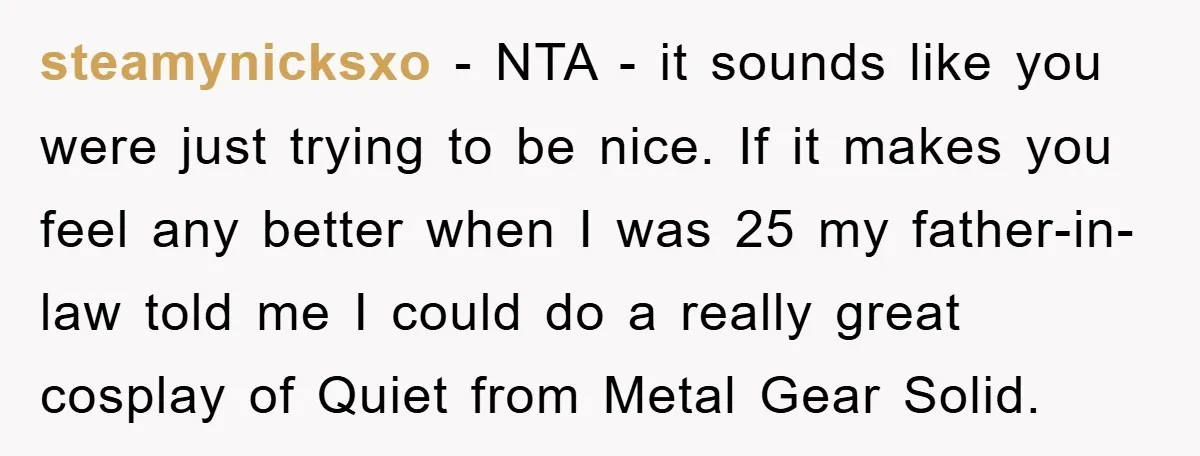 steamynicksxo - NTA - it sounds like you were just trying to be nice. If it makes you feel any better when I was 25 my father-in-law told me I...