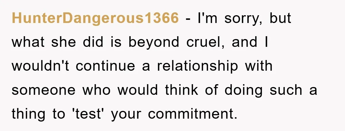 HunterDangerous1366 - I'm sorry, but what she did is beyond cruel, and I wouldn't continue a relationship with someone who would think of doing such a thing to 'test' your...