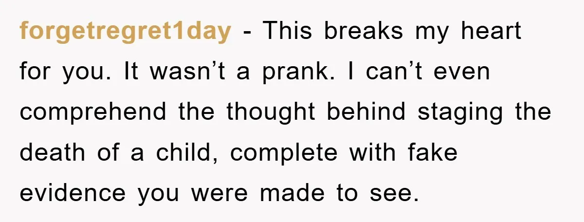 forgetregret1day - This breaks my heart for you. It wasn’t a prank. I can’t even comprehend the thought behind staging the death of a child, complete with fake evidence you...