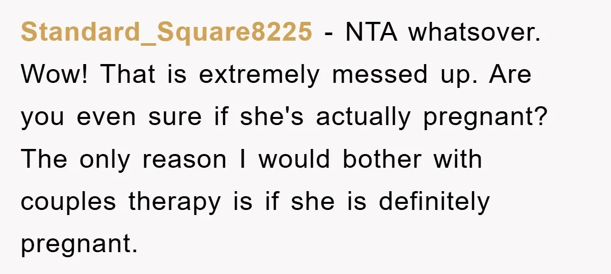 Standard_Square8225 - NTA whatsover. Wow! That is extremely messed up. Are you even sure if she's actually pregnant? The only reason I would bother with couples therapy is if she...