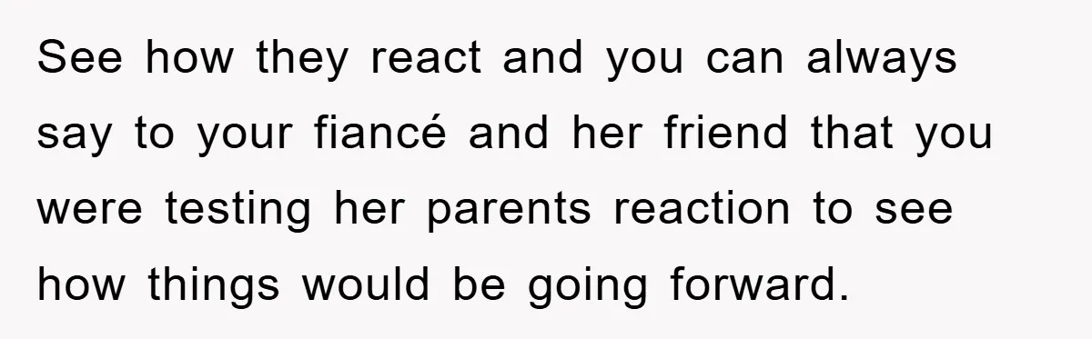See how they react and you can always say to your fiancé and her friend that you were testing her parents reaction to see how things would be going forward.