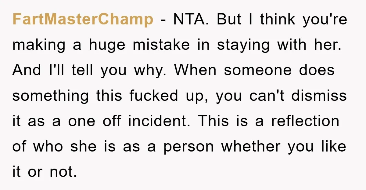 FartMasterChamp - NTA. But I think you're making a huge mistake in staying with her. And I'll tell you why. When someone does something this fucked up, you can't dismiss...