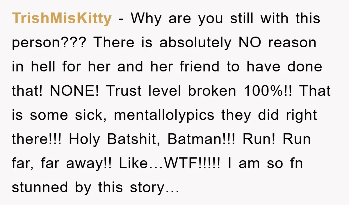 TrishMisKitty - Why are you still with this person??? There is absolutely NO reason in hell for her and her friend to have done that! NONE! Trust level broken 100%!!...