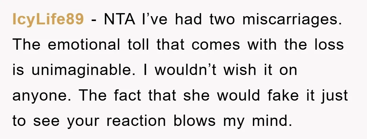 IcyLife89 - NTA I’ve had two miscarriages. The emotional toll that comes with the loss is unimaginable. I wouldn’t wish it on anyone. The fact that she would fake it...